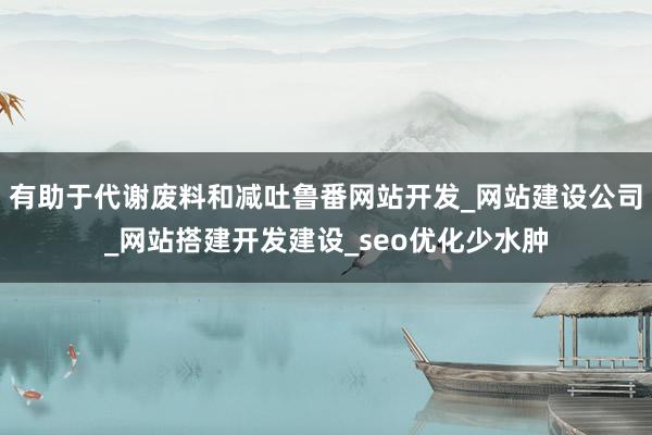 有助于代谢废料和减吐鲁番网站开发_网站建设公司_网站搭建开发建设_seo优化少水肿