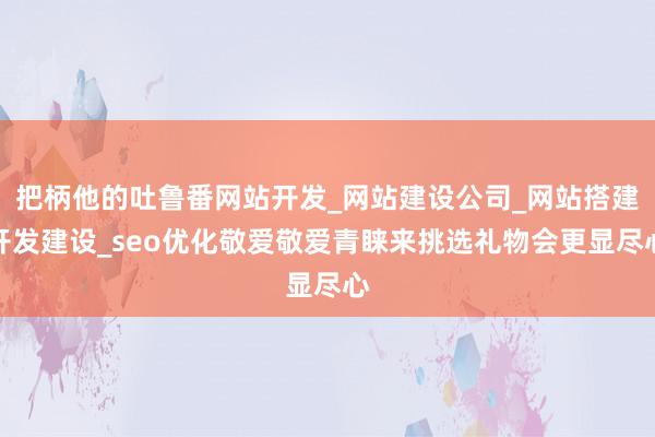 把柄他的吐鲁番网站开发_网站建设公司_网站搭建开发建设_seo优化敬爱敬爱青睐来挑选礼物会更显尽心