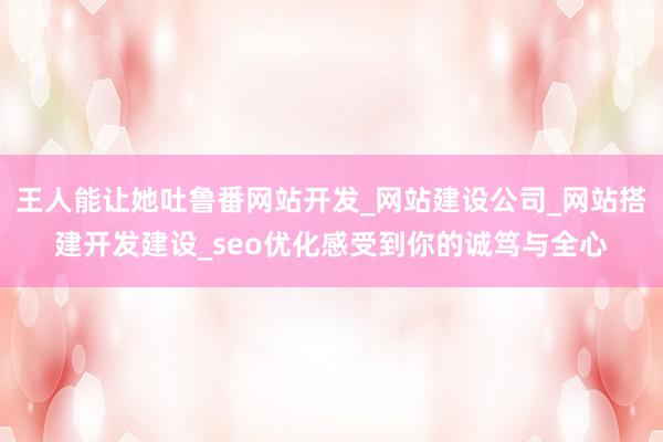 王人能让她吐鲁番网站开发_网站建设公司_网站搭建开发建设_seo优化感受到你的诚笃与全心
