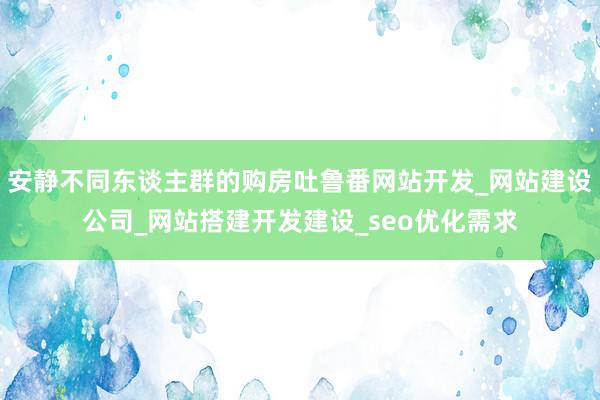 安静不同东谈主群的购房吐鲁番网站开发_网站建设公司_网站搭建开发建设_seo优化需求